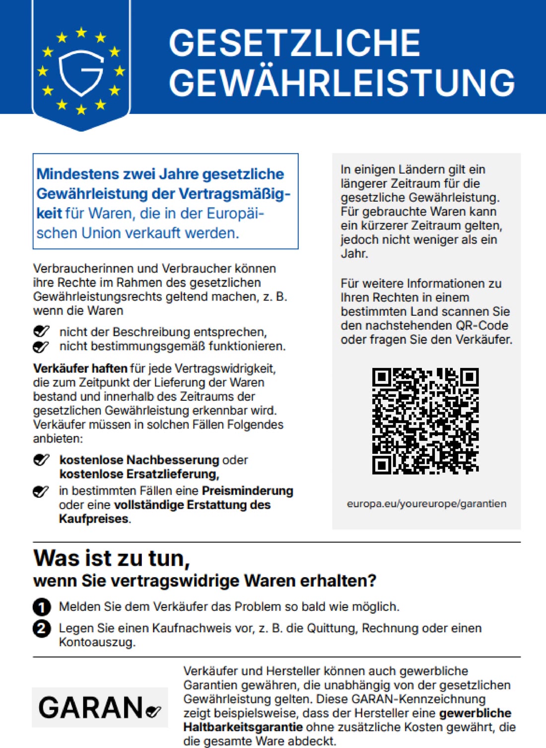 GESETZLICHE GEWÄHRLEISTUNG. Mindestens zwei Jahre gesetzliche Gewährleistung der Vertragsmäßigkeit für Waren, die in der Europäischen Union verkauft werden. Verbraucherinnen und Verbraucher können ihre Rechte im Rahmen des gesetzlichen Gewährleistungsrechts geltend machen, z. B. wenn die Waren nicht der Beschreibung entsprechen, nicht bestimmungsgemäß funktionieren. Verkäufer haften für jede Vertragswidrigkeit, die zum Zeitpunkt der Lieferung der Waren bestand und innerhalb des Zeitraums der gesetzlichen Gewährleistung erkennbar wird. Verkäufer müssen in solchen Fällen Folgendes anbieten: kostenlose Nachbesserung oder kostenlose Ersatzlieferung, in bestimmten Fällen eine Preisminderung oder eine vollständige Erstattung des Kaufpreises. In einigen Ländern gilt ein längerer Zeitraum für die gesetzliche Gewährleistung. Für gebrauchte Waren kann ein kürzerer Zeitraum gelten, jedoch nicht weniger als ein Jahr. Für weitere Informationen zu Ihren Rechten in einem bestimmten Land scannen Sie den nachstehenden QR-Code oder fragen Sie den Verkäufer. europa.eu/youreurope/garantien. Was ist zu tun, wenn Sie vertragswidrige Waren erhalten? 1. Melden Sie dem Verkäufer das Problem so bald wie möglich. 2. Legen Sie einen Kaufnachweis vor, z. B. die Quittung, Rechnung oder den Kontoauszug. Verkäufer und Hersteller können auch gewerbliche Garantien gewähren, die unabhängig von der gesetzlichen Gewährleistung gelten. Diese GARAN-Kennzeichnung zeigt beispielsweise, dass der Hersteller eine gewerbliche Haltbarkeitsgarantie ohne zusätzliche Kosten gewährt, die die gesamte Ware abdeckt.